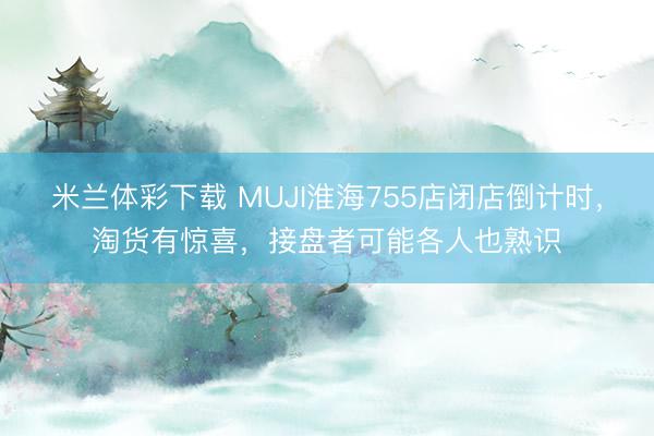 米兰体彩下载 MUJI淮海755店闭店倒计时，淘货有惊喜，接盘者可能各人也熟识