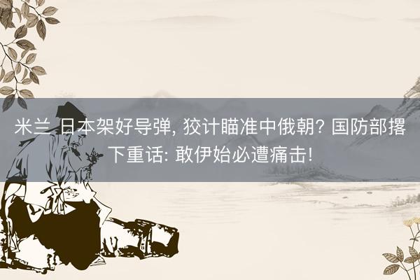 米兰 日本架好导弹， 狡计瞄准中俄朝? 国防部撂下重话: 敢伊始必遭痛击!