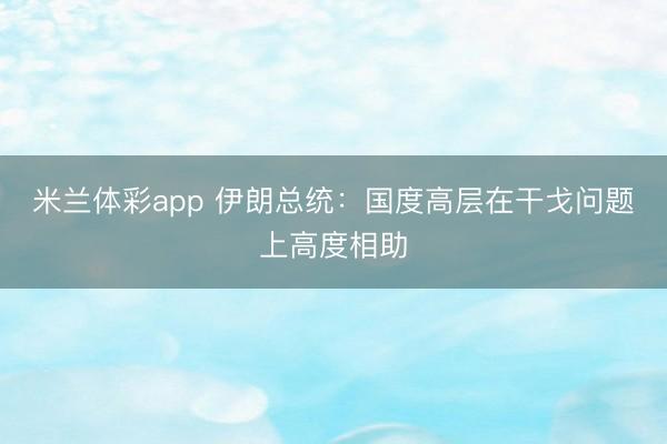 米兰体彩app 伊朗总统：国度高层在干戈问题上高度相助