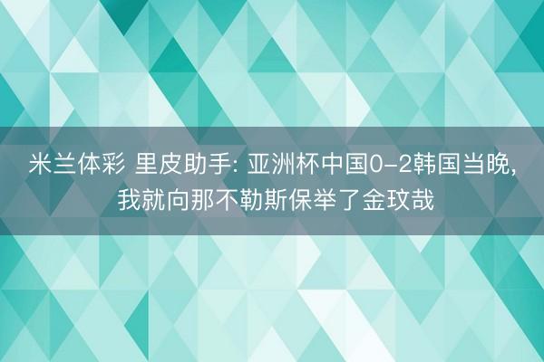 米兰体彩 里皮助手: 亚洲杯中国0-2韩国当晚, 我就向那不勒斯保举了金玟哉