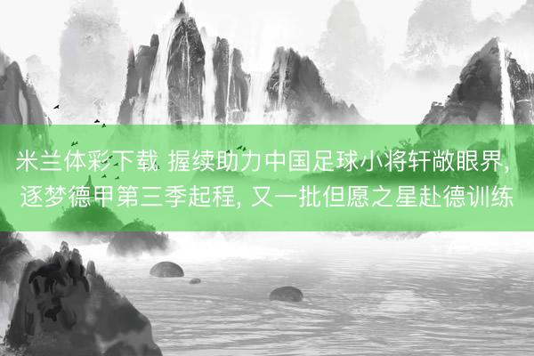 米兰体彩下载 握续助力中国足球小将轩敞眼界, 逐梦德甲第三季起程, 又一批但愿之星赴德训练