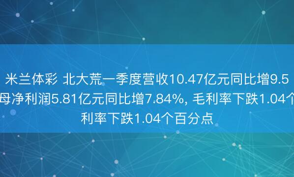 米兰体彩 北大荒一季度营收10.47亿元同比增9.54%, 归母净利润5.81亿元同比增7.84%, 毛利率下跌1.04个百分点