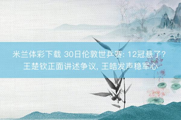 米兰体彩下载 30日伦敦世乒赛: 12冠悬了? 王楚钦正面讲述争议, 王皓发声稳军心